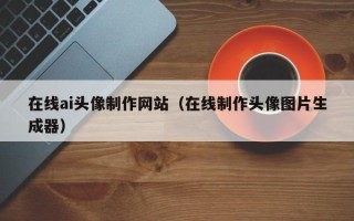 涿州在线ai头像制作网站（在线制作头像图片生成器）
